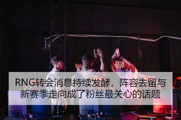 RNG转会消息持续发酵，阵容去留与新赛季走向成了粉丝最关心的话题